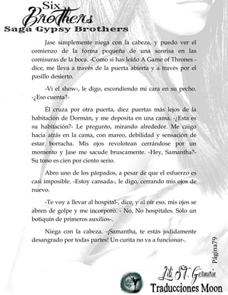 Página79
Jase simplemente niega con la cabeza, y puedo ver el
comienzo de la forma pequeña de una sonrisa en las
comisuras de la boca. -Como si has leído A Game of Thrones -
dice, me lleva a través de la puerta abierta y a través por el
pasillo desierto.
-Vi el show-, le digo, escondiendo mi cara en su pecho.
-¿Eso cuenta?-
Él cruza por otra puerta, diez puertas más lejos de la
habitación de Dormán, y me deposita en una cama. -¿Esta es
su habitación?- Le pregunto, mirando alrededor. Me caigo
hacia atrás en la cama, con mareo, debilidad y sensación de
estar borracha. Mis ojos revolotean cerrándose por un
momento y Jase me sacude bruscamente. -Hey, Samantha?-
Su tono es cien por ciento serio.
Abro uno de los párpados, a pesar de que el esfuerzo es
casi imposible. -Estoy cansada-, le digo, cerrando mis ojos de
nuevo.
-Te voy a llevar al hospital-, dice, y al oír eso, mis ojos se
abren de golpe y me incorporo. - No, No hospitales. Sólo un
botiquín de primeros auxilios-.
Niega con la cabeza. -¡Samantha, te estás jodidamente
desangrado por todas partes! Un curita no va a funcionar-.
 