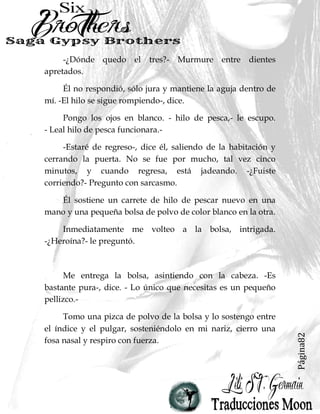Página82
-¿Dónde quedo el tres?- Murmure entre dientes
apretados.
Él no respondió, sólo jura y mantiene la aguja dentro de
mí. -El hilo se sigue rompiendo-, dice.
Pongo los ojos en blanco. - hilo de pesca,- le escupo.
- Leal hilo de pesca funcionara.-
-Estaré de regreso-, dice él, saliendo de la habitación y
cerrando la puerta. No se fue por mucho, tal vez cinco
minutos, y cuando regresa, está jadeando. -¿Fuiste
corriendo?- Pregunto con sarcasmo.
Él sostiene un carrete de hilo de pescar nuevo en una
mano y una pequeña bolsa de polvo de color blanco en la otra.
Inmediatamente me volteo a la bolsa, intrigada.
-¿Heroína?- le preguntó.
Me entrega la bolsa, asintiendo con la cabeza. -Es
bastante pura-, dice. - Lo único que necesitas es un pequeño
pellizco.-
Tomo una pizca de polvo de la bolsa y lo sostengo entre
el índice y el pulgar, sosteniéndolo en mi nariz, cierro una
fosa nasal y respiro con fuerza.
 