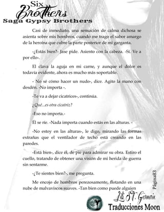 Página83
Casi de inmediato, una sensación de calma dichosa se
asienta sobre mis hombros, cuando me trago el sabor amargo
de la heroína que cubre la parte posterior de mi garganta.
-¿Estás bien?- Jase pide. Asiento con la cabeza. -Sí. Ve a
por ello-.
El clava la aguja en mi carne, y aunque el dolor es
todavía evidente, ahora es mucho más soportable.
- No sé cómo hacer un nudo-, dice. Agito la mano con
desdén. -No importa -.
-Te va a dejar cicatrices-, continúa.
¿Qué...es otra cicatriz?
-Eso no importa.-
Él se ríe. -Nada importa cuando estás en las alturas. -
-No estoy en las alturas-, le digo, mirando las formas
extrañas que el ventilador de techo está creando en las
paredes.
-Está bien-, dice él, de pie para admirar su obra. Estiro el
cuello, tratando de obtener una visión de mi herida de guerra
sin sentarme.
-¿Te sientes bien?-, me pregunta.
Me encojo de hombros perezosamente, flotando en una
nube de malvaviscos suaves. -Tan bien como puede alguien
 