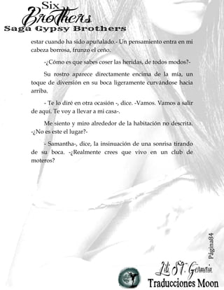Página84
estar cuando ha sido apuñalado.- Un pensamiento entra en mi
cabeza borrosa, frunzo el ceño.
-¿Cómo es que sabes coser las heridas, de todos modos?-
Su rostro aparece directamente encima de la mía, un
toque de diversión en su boca ligeramente curvándose hacia
arriba.
- Te lo diré en otra ocasión -, dice. -Vamos. Vamos a salir
de aquí. Te voy a llevar a mi casa-.
Me siento y miro alrededor de la habitación no descrita.
-¿No es este el lugar?-
- Samantha-, dice, la insinuación de una sonrisa tirando
de su boca. -¿Realmente crees que vivo en un club de
moteros?
 