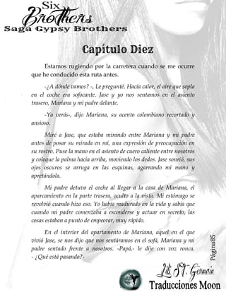 Página85
Estamos rugiendo por la carretera cuando se me ocurre
que he conducido esta ruta antes.
-¿A dónde vamos? -, Le pregunté. Hacía calor, el aire que sopla
en el coche era sofocante. Jase y yo nos sentamos en el asiento
trasero, Mariana y mi padre delante.
-Ya verás-, dijo Mariana, su acento colombiano recortado y
ansioso.
Miré a Jase, que estaba mirando entre Mariana y mi padre
antes de posar su mirada en mí, una expresión de preocupación en
su rostro. Puse la mano en el asiento de cuero caliente entre nosotros
y coloque la palma hacia arriba, moviendo los dedos. Jase sonrió, sus
ojos oscuros se arruga en las esquinas, agarrando mi mano y
apretándola.
Mi padre detuvo el coche al llegar a la casa de Mariana, el
aparcamiento en la parte trasera, oculto a la vista. Mi estómago se
revolvió cuando hizo eso. Yo había madurado en la vida y sabía que
cuando mi padre comenzaba a esconderse y actuar en secreto, las
cosas estaban a punto de empeorar, muy rápido.
En el interior del apartamento de Mariana, aquel en el que
vivió Jase, se nos dijo que nos sentáramos en el sofá, Mariana y mi
padre sentado frente a nosotros. -Papá,- le dije con voz ronca.
- ¿Qué está pasando?-
 