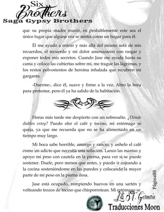 Página88
que su propia madre murió, es probablemente este sea el
único lugar que alguna vez se sentía como un hogar para él.
Él me ayudo a entrar y más allá del mismo sofá de mis
recuerdos, el recuerdo y mi dolor amenazaron con rasgar y
exponer todos mis secretos. Cuando Jase me ayuda hasta su
cama y coloco las cubiertas sobre mí, me trague las lágrimas, y
los restos polvorientos de heroína inhalada que recubren mi
garganta.
-Duerme-, dice él, suave y firme a la vez. Abro la boca
para protestar, pero él ya ha salido de la habitación.
Horas más tarde me despierto con un sobresalto. ¿Dónde
diablos estoy? Puedo oler el café y tocino, mi estómago se
queja, ya que me recuerda que no se ha alimentado en un
tiempo muy largo.
Mi boca sabe horrible, amargo y rancio, y anhelo el café
como un adicto que necesita una solución. Lanzo las mantas y
apoyo mi peso con cautela en la pierna, para ver si se puede
sostener. Duele, pero menos que antes, y puedo ir cojeando a
la cocina sosteniéndome en las paredes y colocando la mayor
parte de mi peso en la pierna ilesa.
Jase está ocupado, rompiendo huevos en una sartén y
volteando trozos de tocino que chisporrotean. Mi estómago se
 