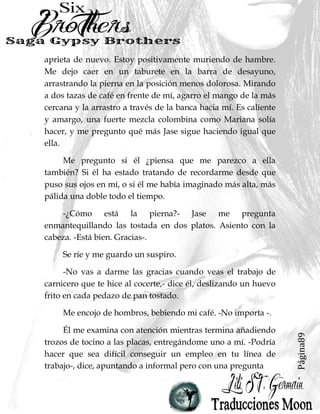 Página89
aprieta de nuevo. Estoy positivamente muriendo de hambre.
Me dejo caer en un taburete en la barra de desayuno,
arrastrando la pierna en la posición menos dolorosa. Mirando
a dos tazas de café en frente de mí, agarro el mango de la más
cercana y la arrastro a través de la banca hacia mí. Es caliente
y amargo, una fuerte mezcla colombina como Mariana solía
hacer, y me pregunto qué más Jase sigue haciendo igual que
ella.
Me pregunto si él ¿piensa que me parezco a ella
también? Si él ha estado tratando de recordarme desde que
puso sus ojos en mí, o si él me había imaginado más alta, más
pálida una doble todo el tiempo.
-¿Cómo está la pierna?- Jase me pregunta
enmantequillando las tostada en dos platos. Asiento con la
cabeza. -Está bien. Gracias-.
Se ríe y me guardo un suspiro.
-No vas a darme las gracias cuando veas el trabajo de
carnicero que te hice al cocerte,- dice él, deslizando un huevo
frito en cada pedazo de pan tostado.
Me encojo de hombros, bebiendo mi café. -No importa -.
Él me examina con atención mientras termina añadiendo
trozos de tocino a las placas, entregándome uno a mí. -Podría
hacer que sea difícil conseguir un empleo en tu línea de
trabajo-, dice, apuntando a informal pero con una pregunta
 