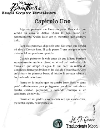 Página9
Algunas personas me llamaban puta. Una chica que
vendió su alma al diablo. Quién lo dejó entrar, sin
remordimiento. Quién bailó con el monstruo que destruye
todo.
Para esas personas, digo sólo esto: No tengo que vender
mi alma a Dornan Ross. Él ya la posee. Y una vez que lo haya
matado, tal vez pueda recuperarla.
Cuando pienso en la vida antes de que Juliette Portland
supuestamente muriera, pienso en el sol del mediodía, y la
forma en que atrapó el agua, lo que hace un millón de
diminutos diamantes brillan en las olas de Venice Beach. Creo
en la risa y los primeros besos, el helado, la cerveza robada y
las ruedas de la fortuna.
Pienso en lo mucho que me amaba Jasón Ross, y cómo
peleó valientemente para protegerme cuando el resto de su
familia estaban golpeando y follando conmigo a un
centímetro de mi vida.
Pienso en mi padre, y cómo cada vez que estaba cerca,
me sentía segura, no importa qué.
 