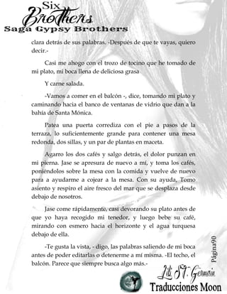 Página90
clara detrás de sus palabras. -Después de que te vayas, quiero
decir.-
Casi me ahogo con el trozo de tocino que he tomado de
mi plato, mi boca llena de deliciosa grasa
Y carne salada.
-Vamos a comer en el balcón -, dice, tomando mi plato y
caminando hacia el banco de ventanas de vidrio que dan a la
bahía de Santa Mónica.
Patea una puerta corrediza con el pie a pasos de la
terraza, lo suficientemente grande para contener una mesa
redonda, dos sillas, y un par de plantas en maceta.
Agarro los dos cafés y salgo detrás, el dolor punzan en
mi pierna. Jase se apresura de nuevo a mí, y toma los cafés,
poniéndolos sobre la mesa con la comida y vuelve de nuevo
para a ayudarme a cojear a la mesa. Con su ayuda, Tomo
asiento y respiro el aire fresco del mar que se desplaza desde
debajo de nosotros.
Jase come rápidamente, casi devorando su plato antes de
que yo haya recogido mi tenedor, y luego bebe su café,
mirando con esmero hacia el horizonte y el agua turquesa
debajo de ella.
-Te gusta la vista, - digo, las palabras saliendo de mi boca
antes de poder editarlas o detenerme a mí misma. -El techo, el
balcón. Parece que siempre busca algo más.-
 