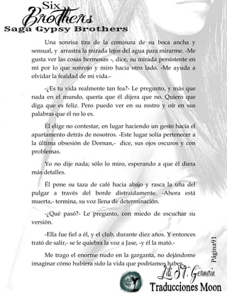 Página91
Una sonrisa tira de la comisura de su boca ancha y
sensual, y arrastra la mirada lejos del agua para mirarme. -Me
gusta ver las cosas hermosas -, dice, su mirada persistente en
mí por lo que sonrojo y miro hacia otro lado. -Me ayuda a
olvidar la fealdad de mi vida.-
-¿Es tu vida realmente tan fea?- Le pregunto, y más que
nada en el mundo, quería que él dijera que no. Quiero que
diga que es feliz. Pero puedo ver en su rostro y oír en sus
palabras que él no lo es.
Él elige no contestar, en lugar haciendo un gesto hacia el
apartamento detrás de nosotros. -Este lugar solía pertenecer a
la última obsesión de Dornan,- dice, sus ojos oscuros y con
problemas.
Yo no dije nada; sólo lo miro, esperando a que él diera
más detalles.
Él pone su taza de café hacia abajo y rasca la uña del
pulgar a través del borde distraídamente. -Ahora está
muerta,- termina, su voz llena de determinación.
-¿Qué pasó?- Le pregunto, con miedo de escuchar su
versión.
-Ella fue fiel a él, y el club, durante diez años. Y entonces
trató de salir,- se le quiebra la voz a Jase, -y él la mató.-
Me trago el enorme nudo en la garganta, no dejándome
imaginar cómo hubiera sido la vida que podríamos haber
 
