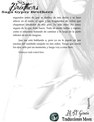 Página94
segundos antes de que se desliza de mis dedos y se hace
añicos en el suelo, el agua y los fragmentos de vidrio que
chapotean alrededor de mis pies. Yo sólo miro. No estoy
segura de lo que debo hacer. Todo se siente turbio y espeso,
como si estuviera tratando de caminar a lo largo de la parte
inferior de un río fangoso.
Jase me está hablando a, pero yo no le puede oír por
encima del zumbido enojado en mis oídos. Tengo que cerrar
los ojos, sólo por un momento, y luego voy a estar bien.
Entonces todo estará bien.
 