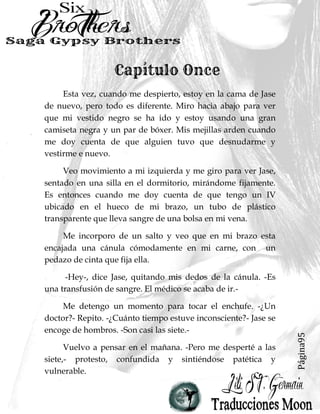 Página11
Dormán golpeó la parte trasera de la cabeza de su hijo mayor y
me señaló, golpeada, cubierta de sangre, uno de mis ojos cerrados por
la hinchazón y el otro lo suficientemente abierto como para ver
dónde me llevaban.
-No podemos jodidamente matarla.- Dornan escupió. -Ella sabe
dónde está el dinero.-
-¿Qué dinero?- Preguntó Maxi.
Dornan suspiró. -¿Ustedes chicos no escuchan una mierda?
Los miles que su papá malversó de este club mientras yo estaba
ocupado con ustedes, muchachos y las putas de sus madres en estos
últimos años.-
Chad silbó, me pone en la parte trasera de la camioneta como
un saco de patatas que estaban pasadas. -Eso es un montón de
dinero.-
Gemí cuando mi cabeza conectaba con el piso duro.
-Así es, hijo.- Dornan estuvo de acuerdo. - Pero no se trata de
la cantidad. Se trata de los principios, ¿Entiendes?-
Chad asintió. -No robes de tu propio club.-
-Eso es correcto. Ahora consigan llevar esta perra al hospital
para que podamos saber qué carajo hizo con mi dinero.-
-¿Y luego?-
Me estremecí, observándolos desde mi lugar en el piso sucio de
la camioneta.
 