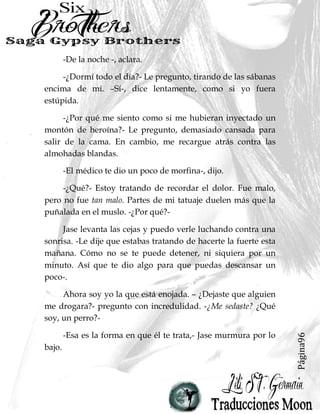 Página96
-De la noche -, aclara.
-¿Dormí todo el día?- Le pregunto, tirando de las sábanas
encima de mí. –Sí-, dice lentamente, como si yo fuera
estúpida.
-¿Por qué me siento como si me hubieran inyectado un
montón de heroína?- Le pregunto, demasiado cansada para
salir de la cama. En cambio, me recargue atrás contra las
almohadas blandas.
-El médico te dio un poco de morfina-, dijo.
-¿Qué?- Estoy tratando de recordar el dolor. Fue malo,
pero no fue tan malo. Partes de mi tatuaje duelen más que la
puñalada en el muslo. -¿Por qué?-
Jase levanta las cejas y puedo verle luchando contra una
sonrisa. -Le dije que estabas tratando de hacerte la fuerte esta
mañana. Cómo no se te puede detener, ni siquiera por un
minuto. Así que te dio algo para que puedas descansar un
poco-.
Ahora soy yo la que está enojada. – ¿Dejaste que alguien
me drogara?- pregunto con incredulidad. -¿Me sedaste? ¿Qué
soy, un perro?-
-Esa es la forma en que él te trata,- Jase murmura por lo
bajo.
 