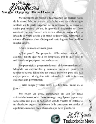 Página97
Me incorporo de nuevo y balanceando las piernas fuera
de la cama. Echo un vistazo a la bolsa casi vacía de sangre
sentado en la parte superior de la cabecera de la cama de
caoba por encima de mí, la gravedad aseguraba un flujo
constante de las cosas en mis venas. Alzo mi mano sobre la
línea de IV y tiro de ella y la mano de Jase vuela, cubriendo la
cánula. –Detente-, dice. -Deja que el resto ingrese, has perdido
mucha sangre.-
Quito mi mano de mala gana.
-¿Qué pasa?, Me pregunta. -Sólo estoy tratando de
ayudar. Dijiste que no a los hospitales, por lo que traje al
médico de mi papá para que te checara-.
Me puse rígida, preguntándome si el doctor me desnudó.
Mirando los calzoncillos y camiseta, entro en pánico. El
tatuaje es bueno, Elliot hizo un trabajo increíble, pero si la luz
es apropiada... si alguien está mirando lo suficiente... las
cicatrices aún permanecen.
- Había sangre y vidrio sobre ti -, dice Jase. -Yo no vi, lo
juro. -
Me relajo un poco, escuchando su voz sin nada
animosidad o sospecha. Entonces oigo un golpe en la puerta y
salto sobre mis pies, la habitación dando vueltas al instante a
mí alrededor. Agarro la cabecera de la cama para no perder el
equilibrio, mirando hacia abajo a lo que llevo puesto. Si
 