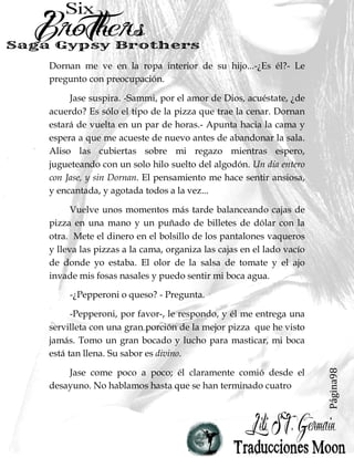 Página98
Dornan me ve en la ropa interior de su hijo...-¿Es él?- Le
pregunto con preocupación.
Jase suspira. -Sammi, por el amor de Dios, acuéstate, ¿de
acuerdo? Es sólo el tipo de la pizza que trae la cenar. Dornan
estará de vuelta en un par de horas.- Apunta hacia la cama y
espera a que me acueste de nuevo antes de abandonar la sala.
Aliso las cubiertas sobre mi regazo mientras espero,
jugueteando con un solo hilo suelto del algodón. Un día entero
con Jase, y sin Dornan. El pensamiento me hace sentir ansiosa,
y encantada, y agotada todos a la vez...
Vuelve unos momentos más tarde balanceando cajas de
pizza en una mano y un puñado de billetes de dólar con la
otra. Mete el dinero en el bolsillo de los pantalones vaqueros
y lleva las pizzas a la cama, organiza las cajas en el lado vacío
de donde yo estaba. El olor de la salsa de tomate y el ajo
invade mis fosas nasales y puedo sentir mi boca agua.
-¿Pepperoni o queso? - Pregunta.
-Pepperoni, por favor-, le respondo, y él me entrega una
servilleta con una gran porción de la mejor pizza que he visto
jamás. Tomo un gran bocado y lucho para masticar, mi boca
está tan llena. Su sabor es divino.
Jase come poco a poco; él claramente comió desde el
desayuno. No hablamos hasta que se han terminado cuatro
 