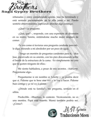 Página99
rebanadas y estoy considerando quinta. Jase ha terminado y
está sentado pacientemente en la silla junto a mí. Puedo
sentirlo observándome, esperando abordar algo conmigo.
-¿Qué?- Le pregunto.
-¿Qué, qué? -, responde, con una expresión de diversión
en su rostro. Sonrío, sintiéndome mucho mejor después de
comer.
-Te ves como si tuvieras una pregunta candente para mí-,
le digo, mirando a mi alrededor por un poco de agua.
- Tengo un montón de preguntas candentes para ti, - dice
Jase, encorvado en su asiento, con los pies descansando sobre
el borde de la estructura de la cama. -Yo simplemente no creo
que te gusten ninguno de ellas.-
Me siento habladora, a pesar de mis secretos. -Adelante.
Pregúntame algo-.
Preguntarme si mi nombre es Juliette y yo podría decir
que sí. Pídeme que te bese otra vez y lo voy a hacer. Pídeme
huir contigo y yo tal vez lo piense.
-¿Dónde está tu familia?-, me pregunta, sentado en el
sillón.
Predecible. –Muertos-, le contesto. Técnicamente, no es
una mentira. Papá está muerto. Mamá también podría ser.
-¿Cómo?-
 