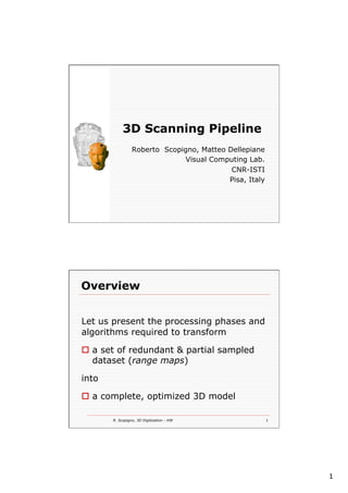 1
3D Scanning Pipeline
Roberto Scopigno, Matteo Dellepiane
Visual Computing Lab.
CNR-ISTI
Pisa, Italy
R. Scopigno, 3D Digitization - HW 1
Overview
Let us present the processing phases and
algorithms required to transform
o  a set of redundant & partial sampled
dataset (range maps)
into
o  a complete, optimized 3D model
 