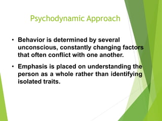 Psychodynamic Approach
• Behavior is determined by several
unconscious, constantly changing factors
that often conflict with one another.
• Emphasis is placed on understanding the
person as a whole rather than identifying
isolated traits.
 