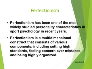 Perfectionism
• Perfectionism has been one of the most
widely studied personality characteristics in
sport psychology in recent years.
• Perfectionism is a multidimensional
construct that consists of various
components, including setting high
standards, feeling concern over mistakes,
and being highly organized.
(continued)
 