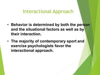 Interactional Approach
• Behavior is determined by both the person
and the situational factors as well as by
their interaction.
• The majority of contemporary sport and
exercise psychologists favor the
interactional approach.
 