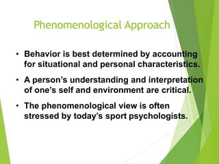 Phenomenological Approach
• Behavior is best determined by accounting
for situational and personal characteristics.
• A person’s understanding and interpretation
of one’s self and environment are critical.
• The phenomenological view is often
stressed by today’s sport psychologists.
 