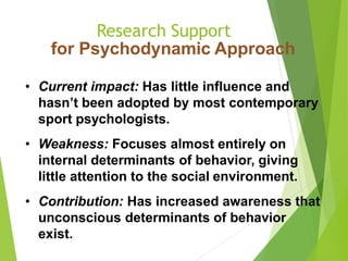 Research Support
for Psychodynamic Approach
• Current impact: Has little influence and
hasn’t been adopted by most contemporary
sport psychologists.
• Weakness: Focuses almost entirely on
internal determinants of behavior, giving
little attention to the social environment.
• Contribution: Has increased awareness that
unconscious determinants of behavior
exist.
 