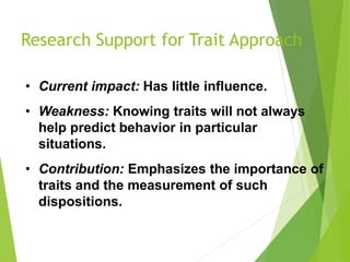 Research Support for Trait Approach
• Current impact: Has little influence.
• Weakness: Knowing traits will not always
help predict behavior in particular
situations.
• Contribution: Emphasizes the importance of
traits and the measurement of such
dispositions.
 