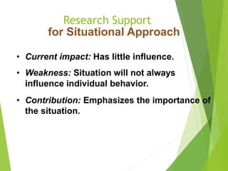 Research Support
for Situational Approach
• Current impact: Has little influence.
• Weakness: Situation will not always
influence individual behavior.
• Contribution: Emphasizes the importance of
the situation.
 
