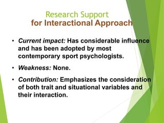 Research Support
for Interactional Approach
• Current impact: Has considerable influence
and has been adopted by most
contemporary sport psychologists.
• Weakness: None.
• Contribution: Emphasizes the consideration
of both trait and situational variables and
their interaction.
 