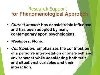 Research Support
for Phenomenological Approach
• Current impact: Has considerable influence
and has been adopted by many
contemporary sport psychologists.
• Weakness: None.
• Contribution: Emphasizes the contribution
of a person’s interpretation of one’s self and
environment while considering both trait
and situational variables and their
interaction.
 