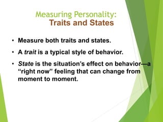 Measuring Personality:
Traits and States
• Measure both traits and states.
• A trait is a typical style of behavior.
• State is the situation’s effect on behavior—a
“right now” feeling that can change from
moment to moment.
 