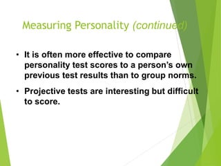 Measuring Personality (continued)
• It is often more effective to compare
personality test scores to a person’s own
previous test results than to group norms.
• Projective tests are interesting but difficult
to score.
 