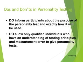 Dos and Don’ts in Personality Testing
• DO inform participants about the purpose of
the personality test and exactly how it will
be used.
• DO allow only qualified individuals who
have an understanding of testing principles
and measurement error to give personality
tests.
(continued)
 