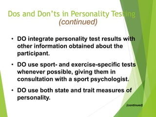 Dos and Don’ts in Personality Testing
(continued)
• DO integrate personality test results with
other information obtained about the
participant.
• DO use sport- and exercise-specific tests
whenever possible, giving them in
consultation with a sport psychologist.
• DO use both state and trait measures of
personality.
(continued)
 