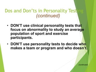 Dos and Don’ts in Personality Testing
(continued)
• DON’T use clinical personality tests that
focus on abnormality to study an average
population of sport and exercise
participants.
• DON’T use personality tests to decide who
makes a team or program and who doesn’t.
(continued)
 