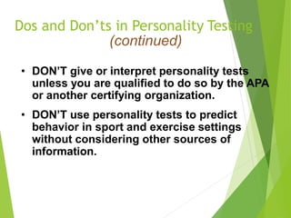 Dos and Don’ts in Personality Testing
(continued)
• DON’T give or interpret personality tests
unless you are qualified to do so by the APA
or another certifying organization.
• DON’T use personality tests to predict
behavior in sport and exercise settings
without considering other sources of
information.
 