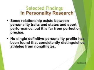 Selected Findings
in Personality Research
• Some relationship exists between
personality traits and states and sport
performance, but it is far from perfect or
precise.
• No single definitive personality profile has
been found that consistently distinguishes
athletes from nonathletes.
(continued)
 