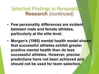 Selected Findings in Personality
Research (continued)
• Few personality differences are evident
between male and female athletes,
particularly at the elite level.
• Morgan’s (1980) mental health model shows
that successful athletes exhibit greater
positive mental health than do less
successful athletes. However, precise
predictions have not been achieved and
should not be used for team selection.
 