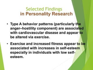 Selected Findings
in Personality Research
• Type A behavior patterns (particularly the
anger–hostility component) are associated
with cardiovascular disease and appear to
be altered via exercise.
• Exercise and increased fitness appear to be
associated with increases in self-esteem
especially in individuals with low self-
esteem.
 