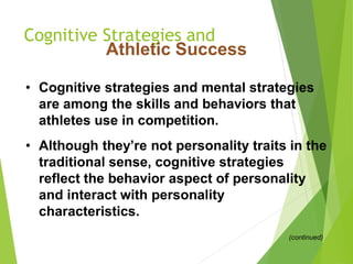 Cognitive Strategies and
Athletic Success
• Cognitive strategies and mental strategies
are among the skills and behaviors that
athletes use in competition.
• Although they’re not personality traits in the
traditional sense, cognitive strategies
reflect the behavior aspect of personality
and interact with personality
characteristics.
(continued)
 
