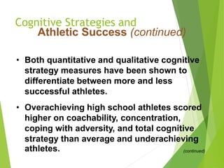 Cognitive Strategies and
Athletic Success (continued)
• Both quantitative and qualitative cognitive
strategy measures have been shown to
differentiate between more and less
successful athletes.
• Overachieving high school athletes scored
higher on coachability, concentration,
coping with adversity, and total cognitive
strategy than average and underachieving
athletes. (continued)
 
