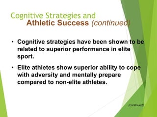 Cognitive Strategies and
Athletic Success (continued)
• Cognitive strategies have been shown to be
related to superior performance in elite
sport.
• Elite athletes show superior ability to cope
with adversity and mentally prepare
compared to non-elite athletes.
(continued)
 