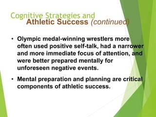 Cognitive Strategies and
Athletic Success (continued)
• Olympic medal-winning wrestlers more
often used positive self-talk, had a narrower
and more immediate focus of attention, and
were better prepared mentally for
unforeseen negative events.
• Mental preparation and planning are critical
components of athletic success.
 