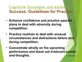 Cognitive Strategies and Athletic
Success: Guidelines for Practice
• Enhance confidence and practice specific
plans to deal with adversity during
competition.
• Practice routines to deal with unusual
circumstances and distractions before and
during competition.
• Concentrate wholly on the upcoming
performance and block out irrelevant events
and thoughts. (continued)
 