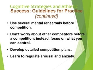 Cognitive Strategies and Athletic
Success: Guidelines for Practice
(continued)
• Use several mental rehearsals before
competition.
• Don’t worry about other competitors before
a competition; instead, focus on what you
can control.
• Develop detailed competition plans.
• Learn to regulate arousal and anxiety.
 