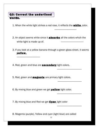 Q3: Correct the underlined 
words. 
1. When the white light strikes a red rose, it reflects the white color. 
---------------------------------- 
2. An object seems white since it absorbs all the colors which the 
white light is made up of. ----------------------------------- 
3. If you look at a yellow banana through a green glass sheet, it seems 
yellow. 
------------------------------------ 
4. Red, green and blue are secondary light colors. 
-------------------------------------- 
5. Red, green and magenta are primary light colors. 
------------------------------------- 
6. By mixing blue and green we get yellow light color. 
-------------------------------------- 
7. By mixing blue and Red we get Cyan light color 
-------------------------------------- 
8. Magenta (purple), Yellow and cyan (light blue) are called 
11 
 