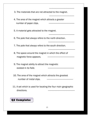 ------------------------------------------ 
3. The materials that are not attracted to the magnet. 
------------------------------------------ 
4. The area of the magnet which attracts a greater 
number of paper clips. ------------------------------------------- 
5. A material gets attracted to the magnet. 
------------------------------------------- 
6. The pole that always refers to the north direction. 
-------------------------------------------- 
7. The pole that always refers to the south direction. 
--------------------------------------------- 
8. The space around the magnet in which the effect of 
magnetic force appears. --------------------------------------------- 
9. The magnet ability to attract the magnetic 
existed in its field. -------------------------------------------- 
10. The area of the magnet which attracts the greatest 
number of metal clips. -------------------------------------------- 
11. A set which is used for locating the four main geographic 
directions. --------------------------------------------- 
13 
QQ22 CCoommpplleettee:: 
 