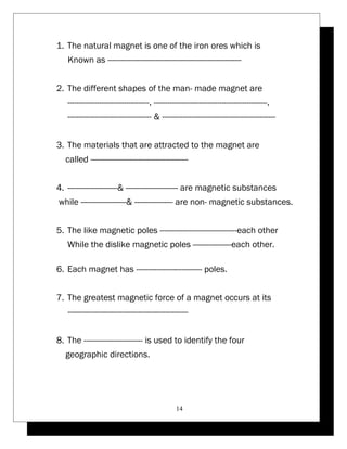 1. The natural magnet is one of the iron ores which is 
Known as ----------------------------------------------------------- 
2. The different shapes of the man- made magnet are 
------------------------------------, --------------------------------------------------, 
------------------------------------- & -------------------------------------------------- 
3. The materials that are attracted to the magnet are 
called ------------------------------------------- 
4. ----------------------& ----------------------- are magnetic substances 
while --------------------& ----------------- are non- magnetic substances. 
5. The like magnetic poles ----------------------------------each other 
While the dislike magnetic poles -----------------each other. 
6. Each magnet has ----------------------------- poles. 
7. The greatest magnetic force of a magnet occurs at its 
----------------------------------------------------- 
8. The -------------------------- is used to identify the four 
geographic directions. 
14 
 