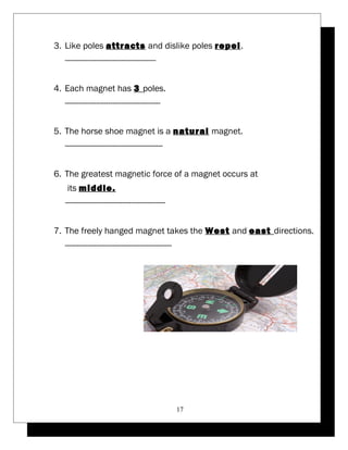 3. Like poles attracts and dislike poles repel. 
---------------------------------------- 
4. Each magnet has 3 poles. 
------------------------------------------ 
5. The horse shoe magnet is a natural magnet. 
------------------------------------------- 
6. The greatest magnetic force of a magnet occurs at 
its middle. 
-------------------------------------------- 
7. The freely hanged magnet takes the West and east directions. 
----------------------------------------------- 
17 
 