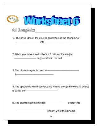 1. The basic idea of the electric generators is the changing of 
------------------------------------ into --------------------------------------- 
2. When you move a coil between 2 poles of the magnet, 
---------------------------------- is generated in the coil. 
3. The electromagnet is used in ------------------------------------------------- 
& -------------------------------------------------------- 
4. The apparatus which converts the kinetic energy into electric energy 
is called the ------------------------------------------------- 
5. The electromagnet changes --------------------------------- energy into 
------------------------------------------------- energy, while the dynamo 
18 
 