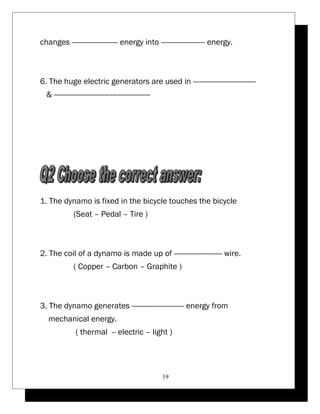 changes ---------------------- energy into --------------------- energy. 
6. The huge electric generators are used in ------------------------------ 
& ---------------------------------------------- 
1. The dynamo is fixed in the bicycle touches the bicycle 
(Seat – Pedal – Tire ) 
2. The coil of a dynamo is made up of ----------------------- wire. 
( Copper – Carbon – Graphite ) 
3. The dynamo generates ------------------------- energy from 
mechanical energy. 
( thermal -- electric – light ) 
19 
 