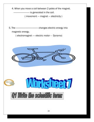4. When you move a coil between 2 poles of the magnet, 
-------------------------- is generated in the coil. 
( movement --- magnet --- electricity ) 
5. The ------------------------------------ changes electric energy into 
magnetic energy. 
( electromagnet ---- electric motor -- Dynamo) 
20 
 
