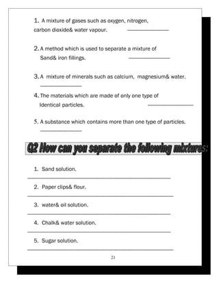 1. A mixture of gases such as oxygen, nitrogen, 
carbon dioxide& water vapour. ----------------------------- 
2. A method which is used to separate a mixture of 
Sand& iron fillings. ----------------------------- 
3. A mixture of minerals such as calcium, magnesium& water. 
----------------------------- 
4. The materials which are made of only one type of 
Identical particles. -------------------------------- 
5. A substance which contains more than one type of particles. 
----------------------------- 
1. Sand solution. 
---------------------------------------------------------------------------------------------------- 
2. Paper clips& flour. 
------------------------------------------------------------------------------------------------------ 
3. water& oil solution. 
---------------------------------------------------------------------------------------------------- 
4. Chalk& water solution. 
---------------------------------------------------------------------------------------------------- 
5. Sugar solution. 
------------------------------------------------------------------------------------------------------ 
21 
 