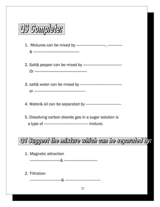 1. Mixtures can be mixed by ----------------------------, -------------- 
& -------------------------------------------- 
2. Salt& pepper can be mixed by ------------------------------------- 
Or -------------------------------------------------- 
3. salt& water can be mixed by ---------------------------------------- 
or ------------------------------------------------- 
4. Water& oil can be separated by ---------------------------------- 
5. Dissolving carbon dioxide gas in a sugar solution is 
a type of ------------------------------------------ mixture. 
1. Magnetic attraction 
-----------------------------& -------------------------------- 
2. Filtration 
------------------------------& ---------------------------------- 
22 
 